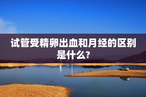 试管受精卵出血和月经的区别是什么?