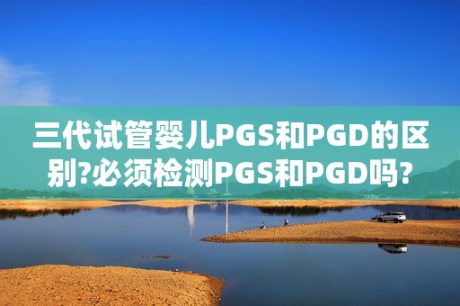 三代试管婴儿PGS和PGD的区别?必须检测PGS和PGD吗?