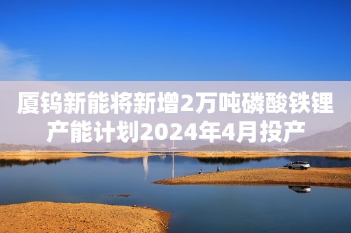 厦钨新能将新增2万吨磷酸铁锂产能计划2024年4月投产