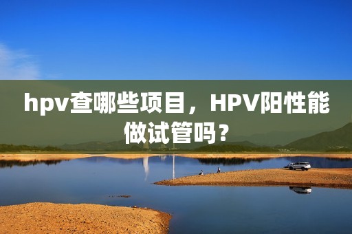 hpv查哪些项目，HPV阳性能做试管吗？