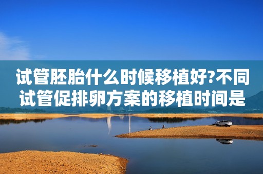 试管胚胎什么时候移植好?不同试管促排卵方案的移植时间是多久?