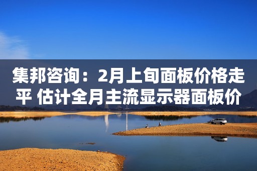 集邦咨询：2月上旬面板价格走平 估计全月主流显示器面板价格仍将呈现缓跌趋势