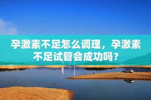 孕激素不足怎么调理，孕激素不足试管会成功吗？