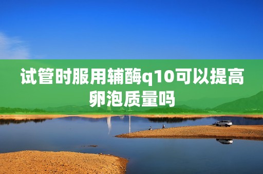 试管时服用辅酶q10可以提高卵泡质量吗