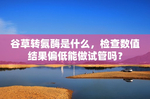 谷草转氨酶是什么，检查数值结果偏低能做试管吗？