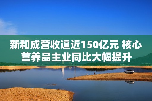 新和成营收逼近150亿元 核心营养品主业同比大幅提升