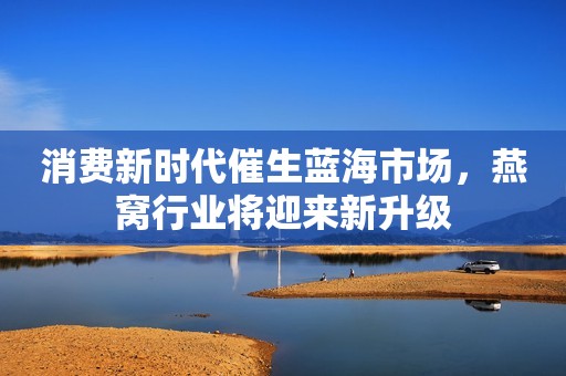 消费新时代催生蓝海市场，燕窝行业将迎来新升级