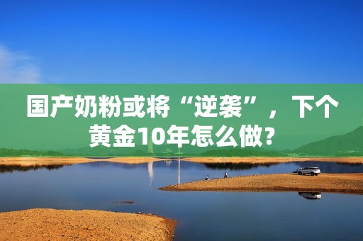 国产奶粉或将“逆袭”，下个黄金10年怎么做？