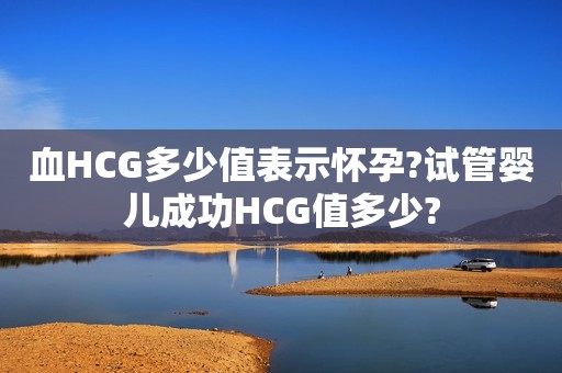 血HCG多少值表示怀孕?试管婴儿成功HCG值多少?