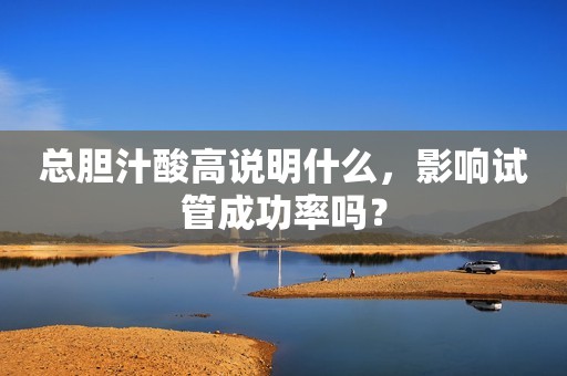 总胆汁酸高说明什么，影响试管成功率吗？