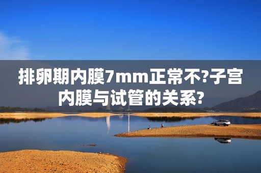 排卵期内膜7mm正常不?子宫内膜与试管的关系?