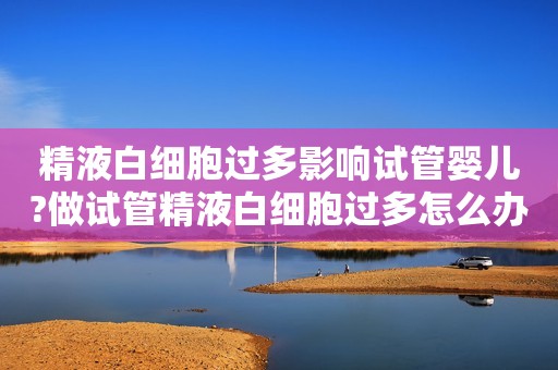 精液白细胞过多影响试管婴儿?做试管精液白细胞过多怎么办?