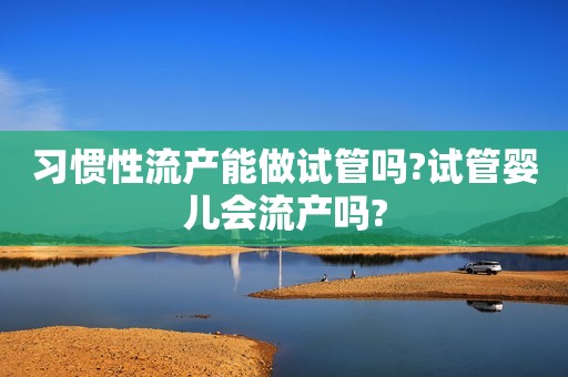 习惯性流产能做试管吗?试管婴儿会流产吗?