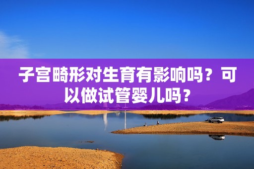 子宫畸形对生育有影响吗？可以做试管婴儿吗？