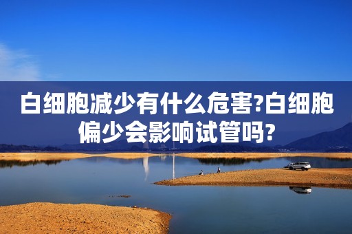 白细胞减少有什么危害?白细胞偏少会影响试管吗?