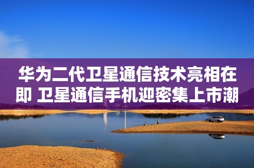 华为二代卫星通信技术亮相在即 卫星通信手机迎密集上市潮