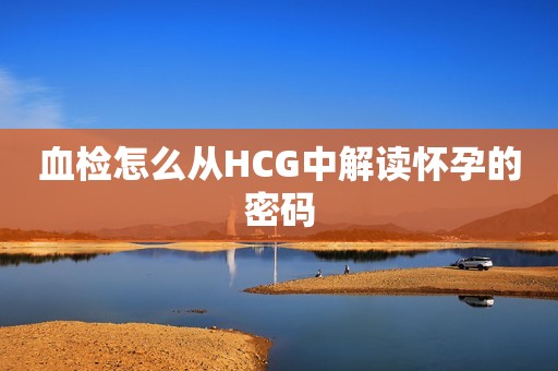 血检怎么从HCG中解读怀孕的密码