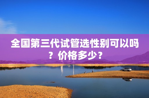 全国第三代试管选性别可以吗？价格多少？