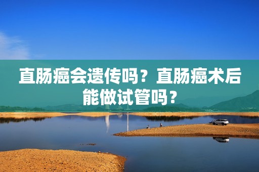 直肠癌会遗传吗？直肠癌术后能做试管吗？