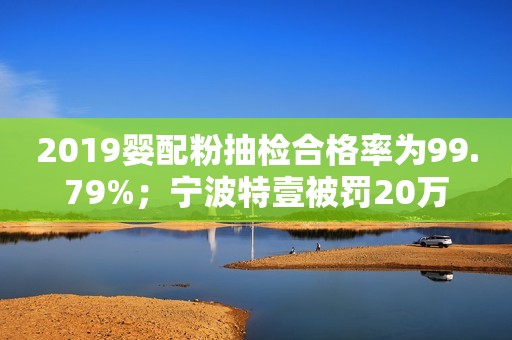 2019婴配粉抽检合格率为99.79%；宁波特壹被罚20万