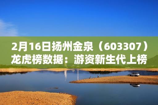 2月16日扬州金泉（603307）龙虎榜数据：游资新生代上榜