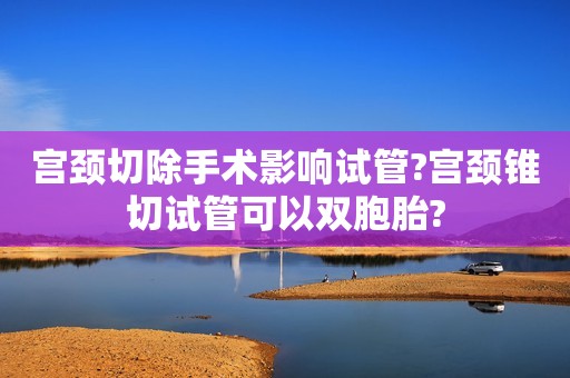 宫颈切除手术影响试管?宫颈锥切试管可以双胞胎?