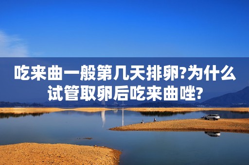 吃来曲一般第几天排卵?为什么试管取卵后吃来曲唑?