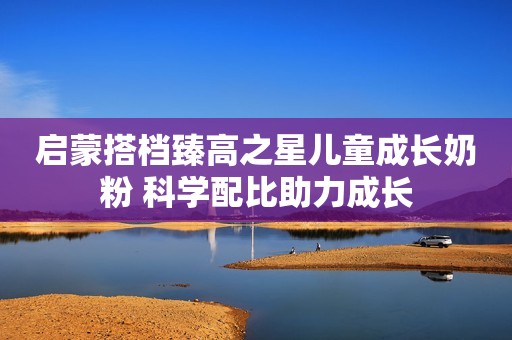 启蒙搭档臻高之星儿童成长奶粉 科学配比助力成长