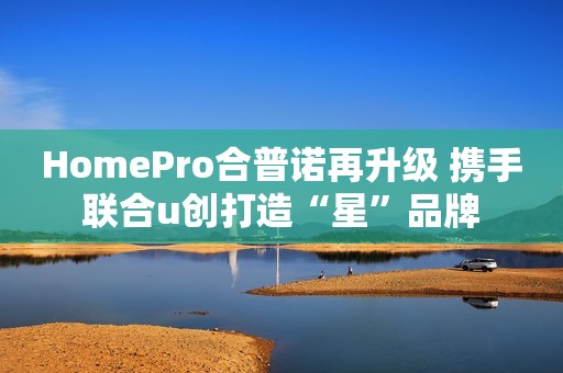 HomePro合普诺再升级 携手联合u创打造“星”品牌