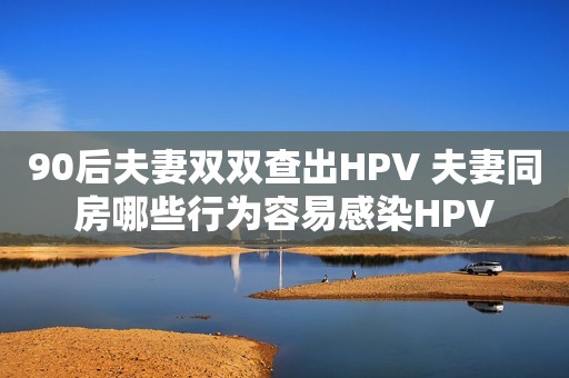 90后夫妻双双查出HPV 夫妻同房哪些行为容易感染HPV