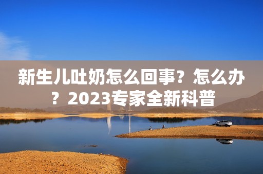 新生儿吐奶怎么回事？怎么办？2023专家全新科普