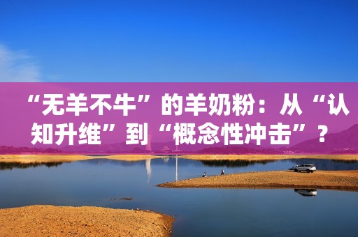 “无羊不牛”的羊奶粉：从“认知升维”到“概念性冲击”？