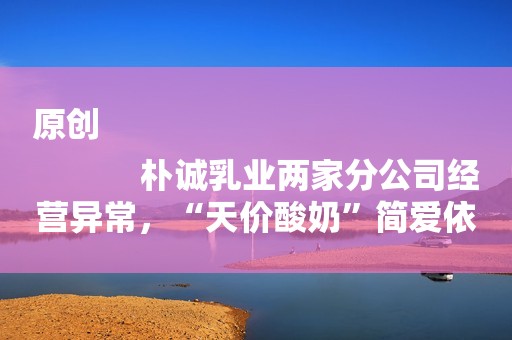 原创
            朴诚乳业两家分公司经营异常，“天价酸奶”简爱依靠添加提高蛋白