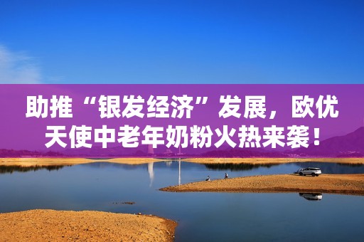 助推“银发经济”发展，欧优天使中老年奶粉火热来袭！