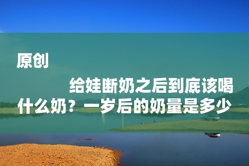 原创
            给娃断奶之后到底该喝什么奶？一岁后的奶量是多少？有种千万别买