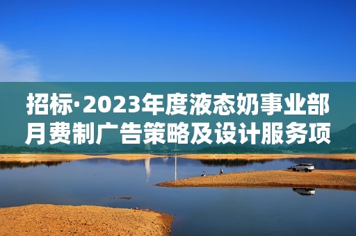 招标·2023年度液态奶事业部月费制广告策略及设计服务项目招标