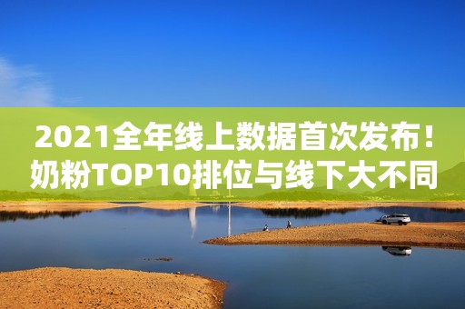 2021全年线上数据首次发布！奶粉TOP10排位与线下大不同