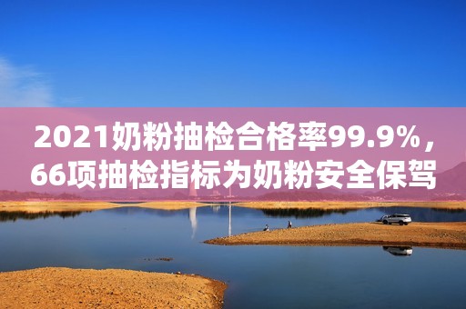 2021奶粉抽检合格率99.9%，66项抽检指标为奶粉安全保驾护航