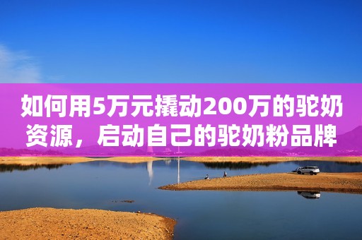 如何用5万元撬动200万的驼奶资源，启动自己的驼奶粉品牌？