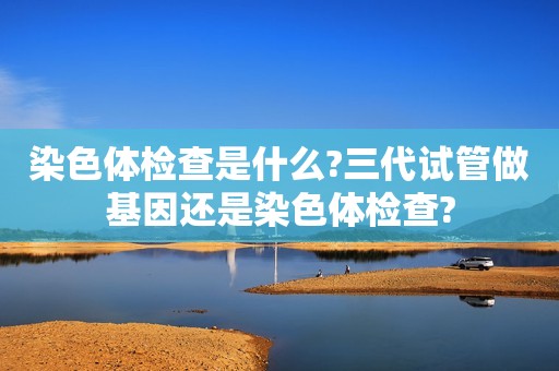 染色体检查是什么?三代试管做基因还是染色体检查?