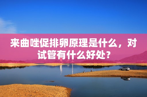 来曲唑促排卵原理是什么，对试管有什么好处？