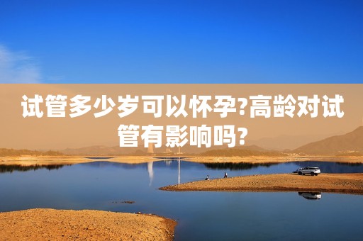 试管多少岁可以怀孕?高龄对试管有影响吗?