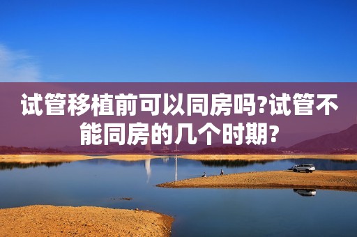 试管移植前可以同房吗?试管不能同房的几个时期?