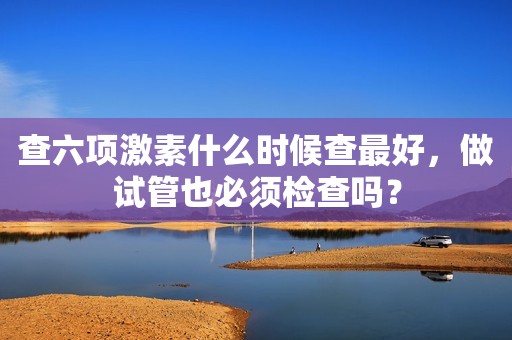 查六项激素什么时候查最好，做试管也必须检查吗？