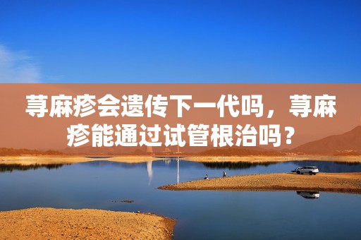 荨麻疹会遗传下一代吗，荨麻疹能通过试管根治吗？