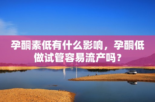 孕酮素低有什么影响，孕酮低做试管容易流产吗？