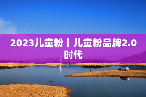 2023儿童粉丨儿童粉品牌2.0时代