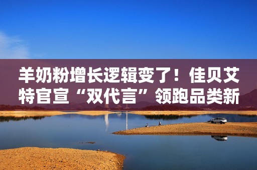 羊奶粉增长逻辑变了！佳贝艾特官宣“双代言”领跑品类新时代