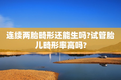 连续两胎畸形还能生吗?试管胎儿畸形率高吗?