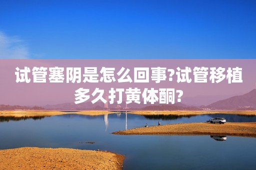 试管塞阴是怎么回事?试管移植多久打黄体酮?